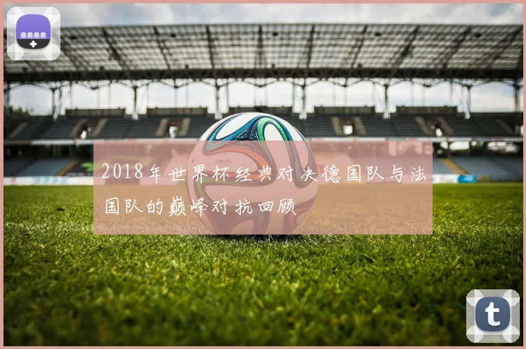 2018年世界杯经典对决德国队与法国队的巅峰对抗回顾