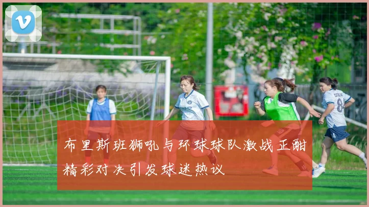 布里斯班狮吼与环球球队激战正酣精彩对决引发球迷热议