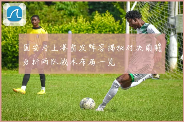 国安与上港首发阵容揭秘对决前瞻分析两队战术布局一览