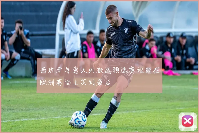 西班牙与意大利激战预选赛谁能在欧洲赛场上笑到最后