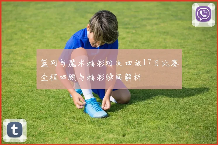 篮网与魔术精彩对决回放17日比赛全程回顾与精彩瞬间解析