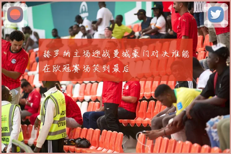 赫罗纳主场迎战曼城豪门对决谁能在欧冠赛场笑到最后