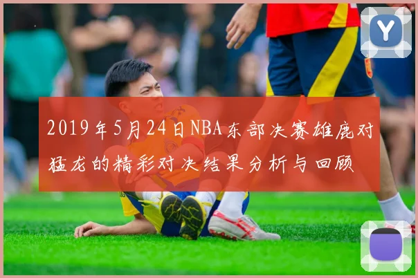 2019年5月24日NBA东部决赛雄鹿对猛龙的精彩对决结果分析与回顾